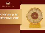 Bảo quản tổ yến tinh chế làm sao để sử dụng được lâu?